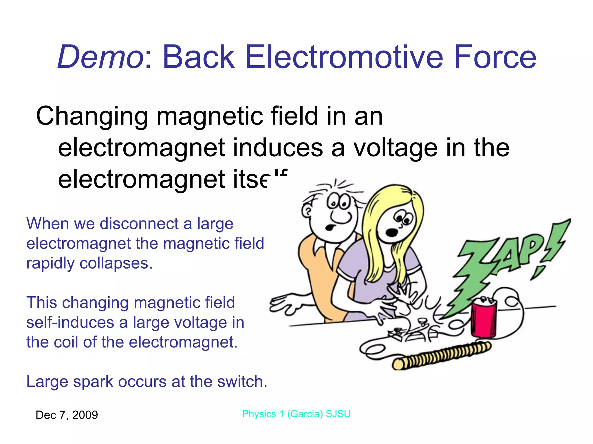 Demo : Back Electromotive Force Changing magnetic field in an electromagnet induces a voltage in the electromagnet itself. Jun 7, 2009 Physics 1 (Garcia) SJSU When we disconnect a large electromagnet the magnetic field rapidly collapses. This changing magnetic field  self-induces a large voltage in the coil of the electromagnet. Large spark occurs at the switch. 