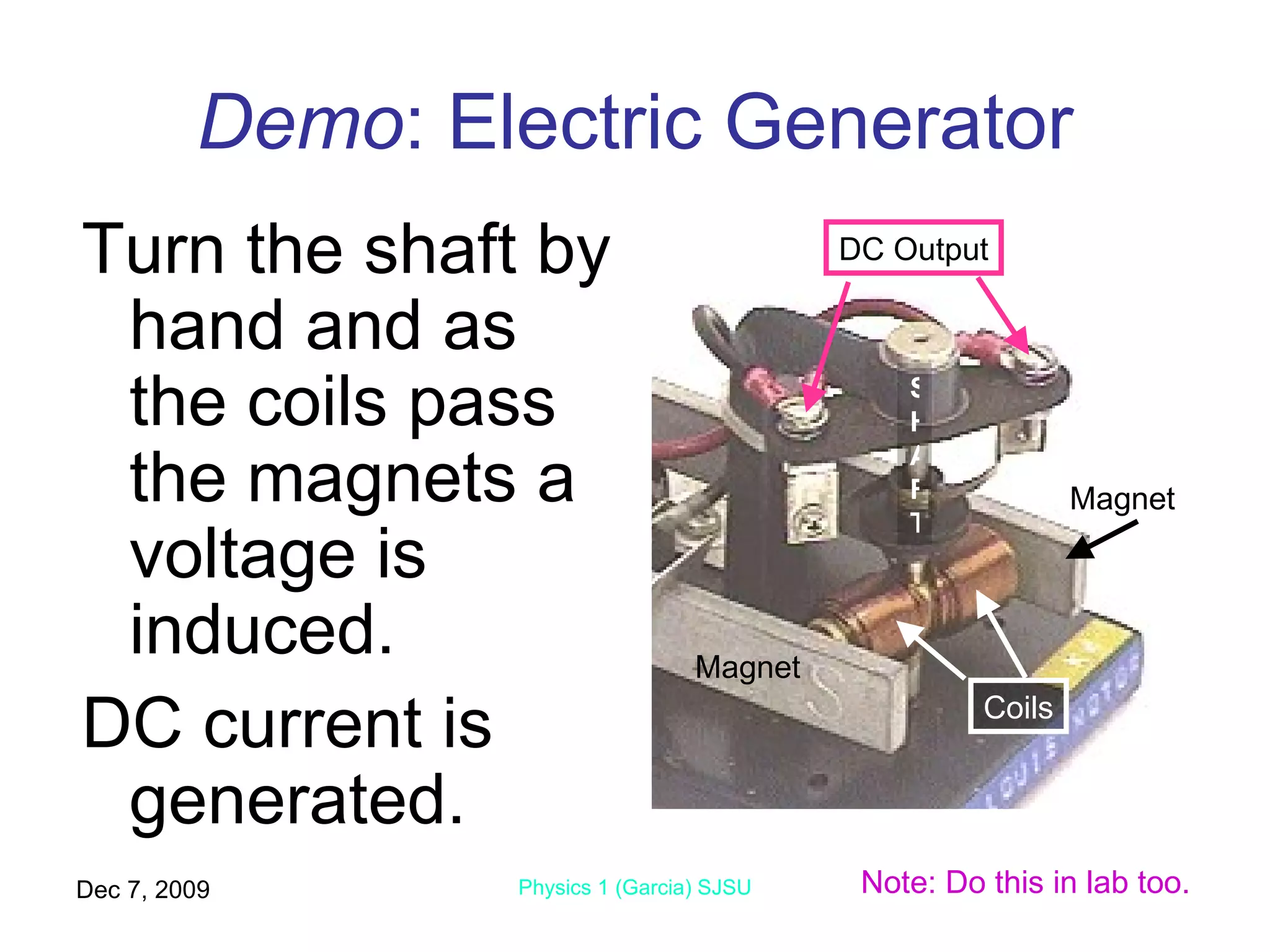 Demo : Electric Generator Turn the shaft by hand and as the coils pass the magnets a voltage is induced. DC current is generated. Jun 7, 2009 Physics 1 (Garcia) SJSU Magnet Magnet Coils DC Output SHAFT Note: Do this in lab too. 
