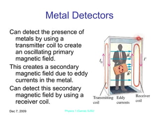 Metal Detectors Can detect the presence of metals by using a transmitter coil to create an oscillating primary magnetic field. This creates a secondary magnetic field due to eddy currents in the metal. Can detect this secondary magnetic field by using a receiver coil. Jun 7, 2009 Physics 1 (Garcia) SJSU 