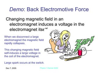 Demo : Back Electromotive Force Changing magnetic field in an electromagnet induces a voltage in the electromagnet itself. Jun 7, 2009 Physics 1 (Garcia) SJSU When we disconnect a large electromagnet the magnetic field rapidly collapses. This changing magnetic field  self-induces a large voltage in the coil of the electromagnet. Large spark occurs at the switch. 