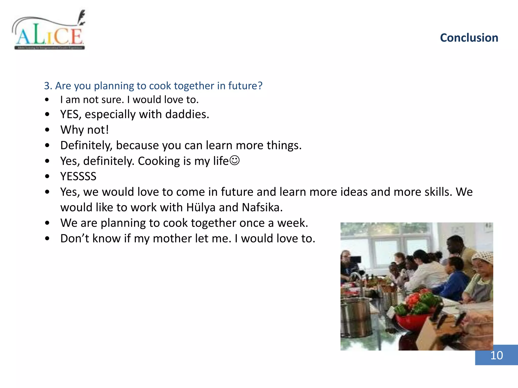 Conclusion

3. Are you planning to cook together in future?
• I am not sure. I would love to.

•
•
•
•
•
•

YES, especially with daddies.
Why not!
Definitely, because you can learn more things.
Yes, definitely. Cooking is my life
YESSSS
Yes, we would love to come in future and learn more ideas and more skills. We
would like to work with Hülya and Nafsika.
• We are planning to cook together once a week.
• Don’t know if my mother let me. I would love to.

10

 