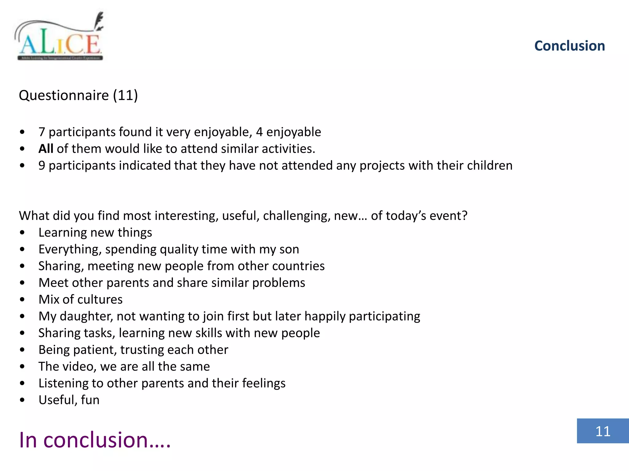 Conclusion
Questionnaire (11)
• 7 participants found it very enjoyable, 4 enjoyable
• All of them would like to attend similar activities.
• 9 participants indicated that they have not attended any projects with their children

What did you find most interesting, useful, challenging, new… of today’s event?
• Learning new things
• Everything, spending quality time with my son
• Sharing, meeting new people from other countries
• Meet other parents and share similar problems
• Mix of cultures
• My daughter, not wanting to join first but later happily participating
• Sharing tasks, learning new skills with new people
• Being patient, trusting each other
• The video, we are all the same
• Listening to other parents and their feelings
• Useful, fun

In conclusion….

11

 