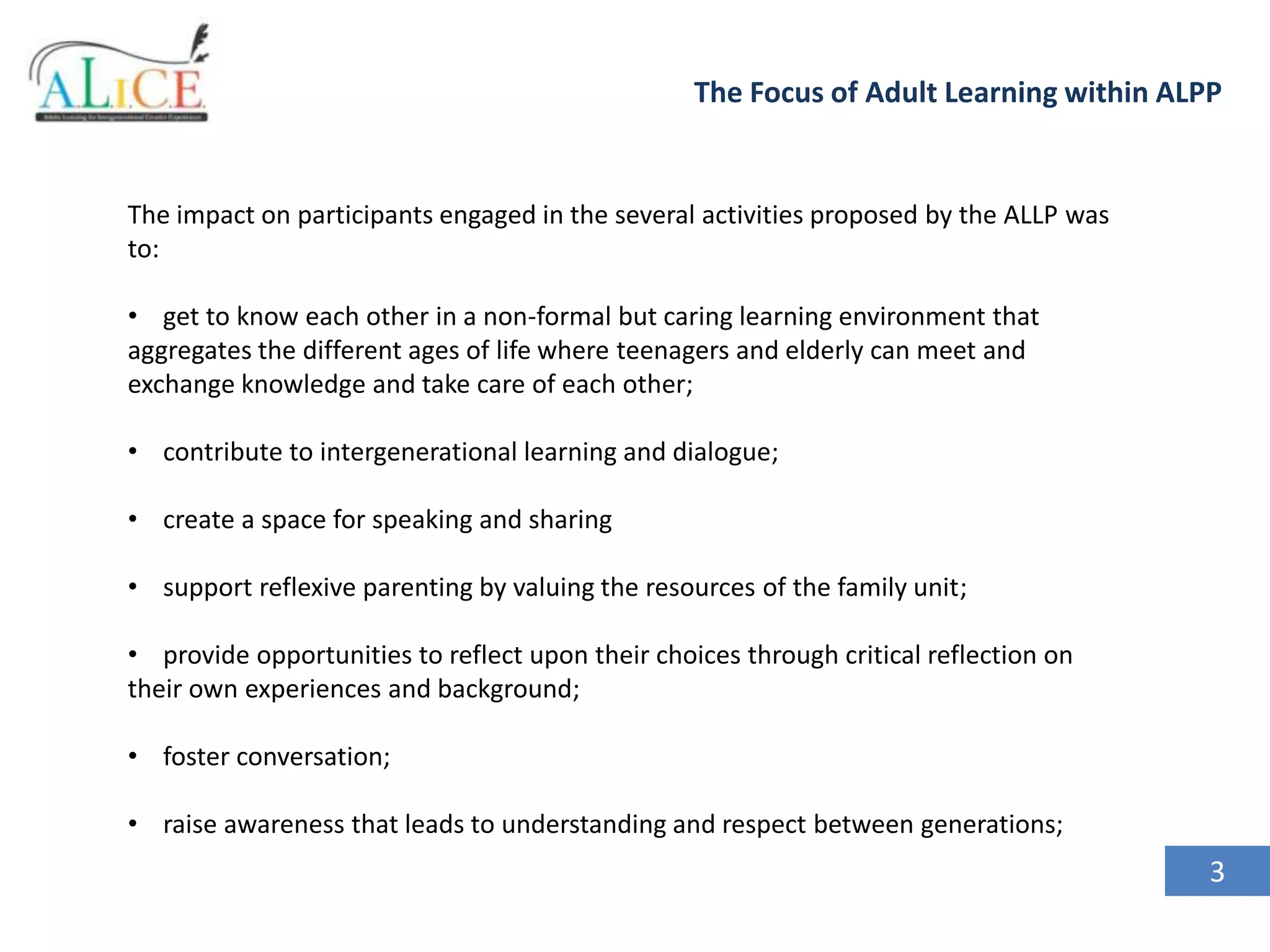 The Focus of Adult Learning within ALPP

The impact on participants engaged in the several activities proposed by the ALLP was
to:

• get to know each other in a non-formal but caring learning environment that
aggregates the different ages of life where teenagers and elderly can meet and
exchange knowledge and take care of each other;
• contribute to intergenerational learning and dialogue;
• create a space for speaking and sharing
• support reflexive parenting by valuing the resources of the family unit;
• provide opportunities to reflect upon their choices through critical reflection on
their own experiences and background;

• foster conversation;
• raise awareness that leads to understanding and respect between generations;

3

 