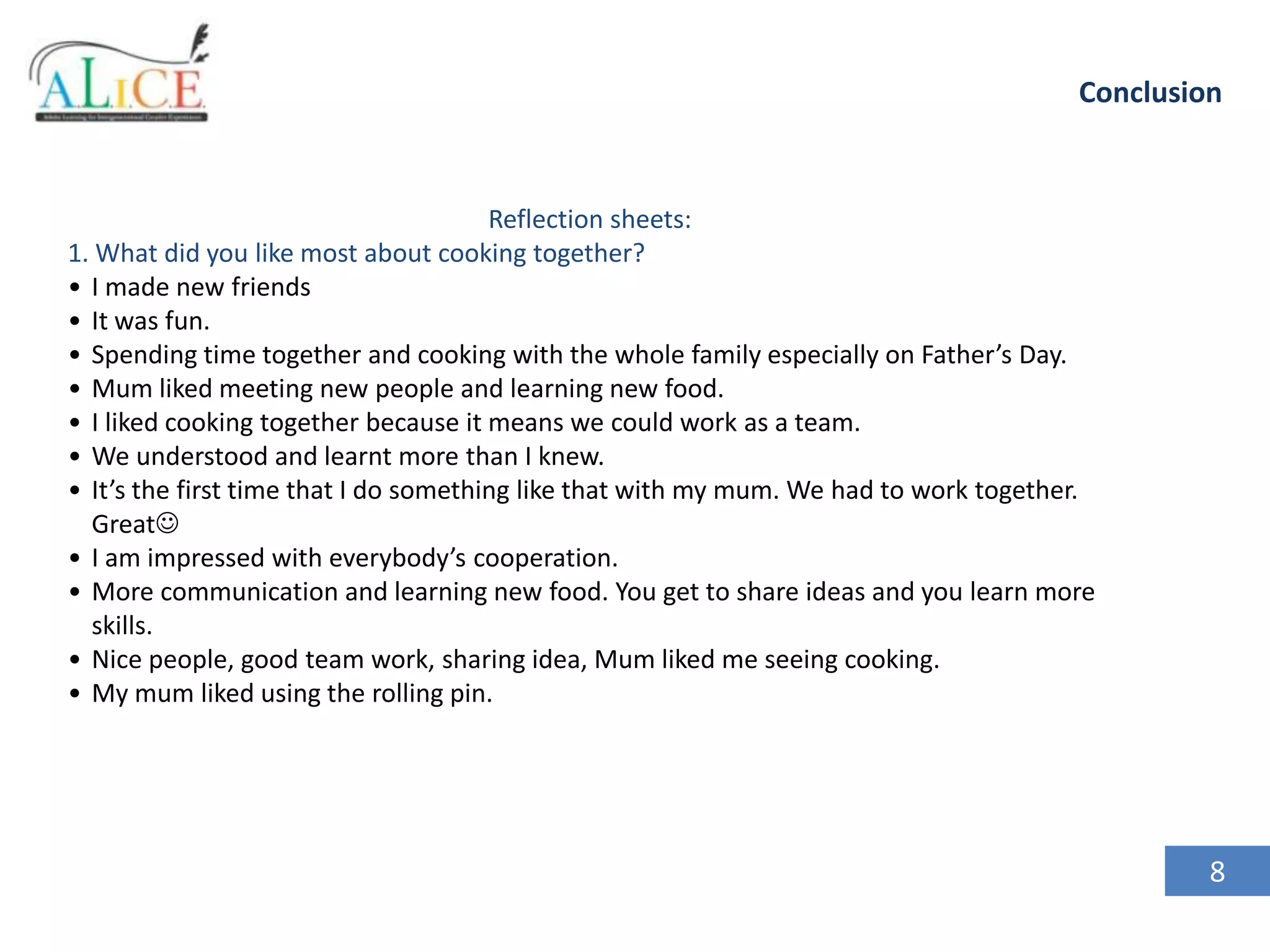Conclusion

Reflection sheets:
1. What did you like most about cooking together?
• I made new friends
• It was fun.
• Spending time together and cooking with the whole family especially on Father’s Day.
• Mum liked meeting new people and learning new food.
• I liked cooking together because it means we could work as a team.
• We understood and learnt more than I knew.
• It’s the first time that I do something like that with my mum. We had to work together.
Great
• I am impressed with everybody’s cooperation.
• More communication and learning new food. You get to share ideas and you learn more
skills.
• Nice people, good team work, sharing idea, Mum liked me seeing cooking.
• My mum liked using the rolling pin.

8

 