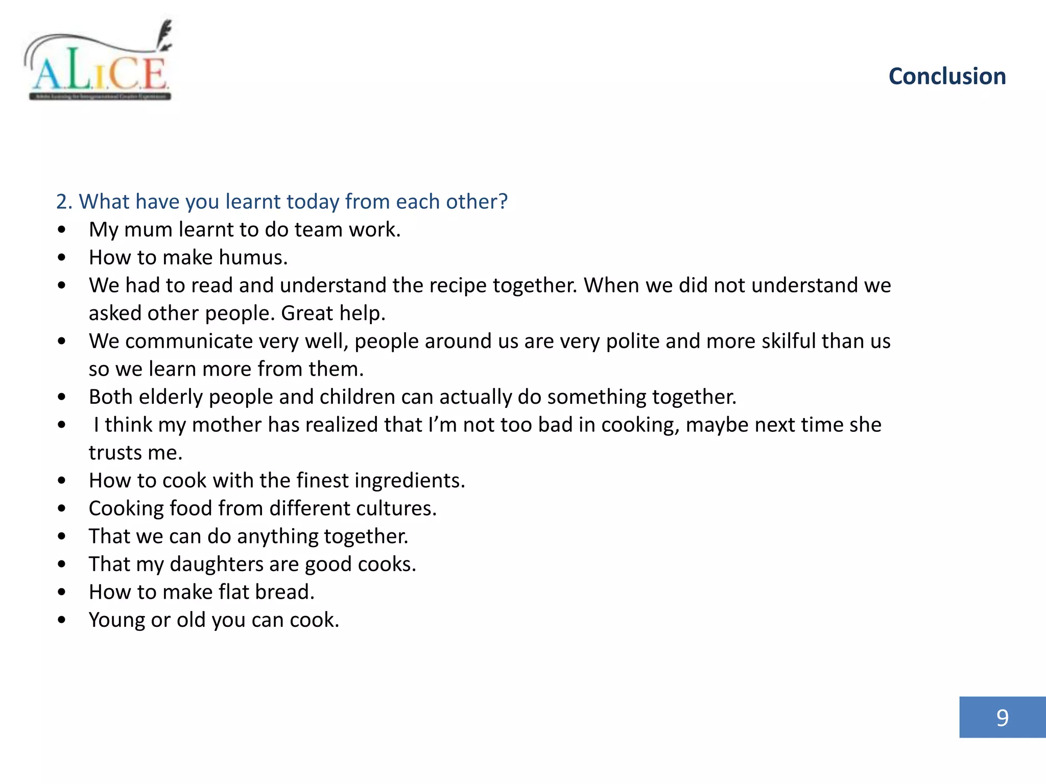 Conclusion

2. What have you learnt today from each other?
• My mum learnt to do team work.
• How to make humus.
• We had to read and understand the recipe together. When we did not understand we
asked other people. Great help.
• We communicate very well, people around us are very polite and more skilful than us
so we learn more from them.
• Both elderly people and children can actually do something together.
• I think my mother has realized that I’m not too bad in cooking, maybe next time she
trusts me.
• How to cook with the finest ingredients.
• Cooking food from different cultures.
• That we can do anything together.
• That my daughters are good cooks.
• How to make flat bread.
• Young or old you can cook.

9

 
