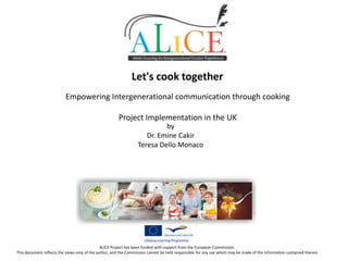 Let's cook together
Empowering Intergenerational communication through cooking
Project Implementation in the UK
by
Dr. Emine Cakir
Teresa Dello Monaco

ALICE Project has been funded with support from the European Commission.
This document reflects the views only of the author, and the Commission cannot be held responsible for any use which may be made of the information contained therein

 