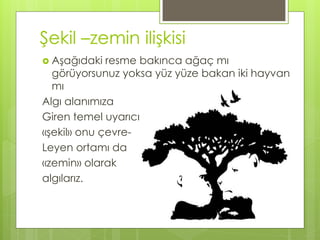 Şekil –zemin ilişkisi
 Aşağıdaki resme bakınca ağaç mı
görüyorsunuz yoksa yüz yüze bakan iki hayvan
mı
Algı alanımıza
Giren temel uyarıcıyı
«şekil» onu çevre-
Leyen ortamı da
«zemin» olarak
algılarız.
 