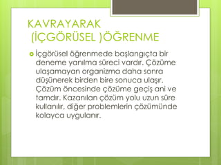 KAVRAYARAK
(İÇGÖRÜSEL )ÖĞRENME
 İçgörüsel öğrenmede başlangıçta bir
deneme yanılma süreci vardır. Çözüme
ulaşamayan organizma daha sonra
düşünerek birden bire sonuca ulaşır.
Çözüm öncesinde çözüme geçiş ani ve
tamdır. Kazanılan çözüm yolu uzun süre
kullanılır, diğer problemlerin çözümünde
kolayca uygulanır.
 