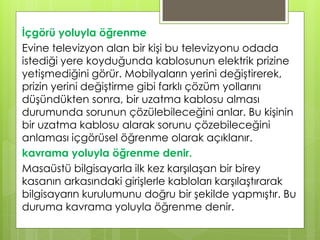 İçgörü yoluyla öğrenme
Evine televizyon alan bir kişi bu televizyonu odada
istediği yere koyduğunda kablosunun elektrik prizine
yetişmediğini görür. Mobilyaların yerini değiştirerek,
prizin yerini değiştirme gibi farklı çözüm yollarını
düşündükten sonra, bir uzatma kablosu alması
durumunda sorunun çözülebileceğini anlar. Bu kişinin
bir uzatma kablosu alarak sorunu çözebileceğini
anlaması içgörüsel öğrenme olarak açıklanır.
kavrama yoluyla öğrenme denir.
Masaüstü bilgisayarla ilk kez karşılaşan bir birey
kasanın arkasındaki girişlerle kabloları karşılaştırarak
bilgisayarın kurulumunu doğru bir şekilde yapmıştır. Bu
duruma kavrama yoluyla öğrenme denir.
 