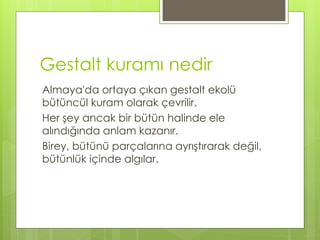 Gestalt kuramı nedir
Almaya'da ortaya çıkan gestalt ekolü
bütüncül kuram olarak çevrilir.
Her şey ancak bir bütün halinde ele
alındığında anlam kazanır.
Birey, bütünü parçalarına ayrıştırarak değil,
bütünlük içinde algılar.
 
