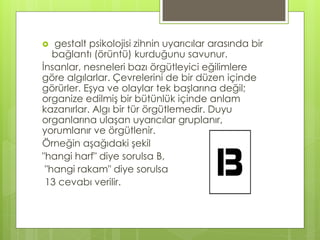  gestalt psikolojisi zihnin uyarıcılar arasında bir
bağlantı (örüntü) kurduğunu savunur.
İnsanlar, nesneleri bazı örgütleyici eğilimlere
göre algılarlar. Çevrelerini de bir düzen içinde
görürler. Eşya ve olaylar tek başlarına değil;
organize edilmiş bir bütünlük içinde anlam
kazanırlar. Algı bir tür örgütlemedir. Duyu
organlarına ulaşan uyarıcılar gruplanır,
yorumlanır ve örgütlenir.
Örneğin aşağıdaki şekil
"hangi harf" diye sorulsa B,
"hangi rakam" diye sorulsa
13 cevabı verilir.
 