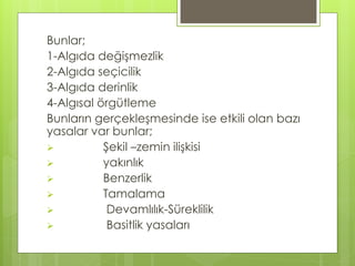 Bunlar;
1-Algıda değişmezlik
2-Algıda seçicilik
3-Algıda derinlik
4-Algısal örgütleme
Bunların gerçekleşmesinde ise etkili olan bazı
yasalar var bunlar;
 Şekil –zemin ilişkisi
 yakınlık
 Benzerlik
 Tamalama
 Devamlılık-Süreklilik
 Basitlik yasaları
 