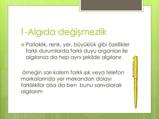 1-Algıda değişmezlik
 Parlaklık, renk, yer, büyüklük gibi özellikler
farklı durumlarda farklı duyu organları ile
algılansa da hep aynı şekilde algılanır.
örneğin sarı kalem farklı ışık veya telefon
markalarında yer mekandan dolayı
farklılıkllar olsa da ben bunu sarıvolarak
algılarım
 