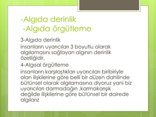 -Algıda derinlik
-Algıda örgütleme
3-Algıda derinlik
insanların uyarıcıları 3 boyutlu olarak
algılamasını sağlayan algının derinlik
özelliğidir.
4-Algısal örgütleme
insanların karşılaştıkları uyarıcıları biribiriyle
olan ilişkilerine göre belli bir düzen dahilinde
bütünsel olarak algılamasına diyoruz yani biz
uyarıcıları darmadağın ,karmakarışık
değilde ilişkilerine göre bütünsel bir dairede
algılarız
 