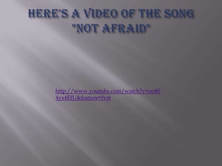 Here's a video of the song "Not Afraid"http://www.youtube.com/watch?v=oo4S4yx4EfU&feature=fvst