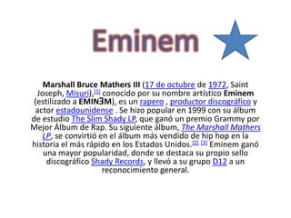 Eminem Marshall Bruce Mathers III (17 de octubre de 1972, Saint Joseph, Misuri),[1] conocido por su nombre artístico Eminem (estilizado a EMINƎM), es un rapero , productor discográfico y actor estadounidense . Se hizo popular en 1999 con su álbum de estudio TheSlimShady LP, que ganó un premio Grammy por Mejor Álbum de Rap. Su siguiente álbum, The Marshall Mathers LP, se convirtió en el álbum más vendido de hip hop en la historia el más rápido en los Estados Unidos.[2][3]Eminem ganó una mayor popularidad, donde se destaca su propio sello discográfico Shady Records, y llevó a su grupo D12 a un reconocimiento general. 