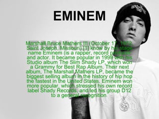 EMINEM Marshall Bruce Mathers III (October 17, 1972, Saint Joseph, Missouri) [1] know by his stage name Eminem (is a rapper, record producer and actor. It became popular in 1999 with his Studio album The Slim Shady LP, which won a Grammy for Best Rap Album. Their next album, The Marshall Mathers LP, became the biggest selling album in the history of hip hop the fastest in the United States. Eminem won more popular, which stressed his own record label Shady Records, and led his group D12 to a general recognition .  