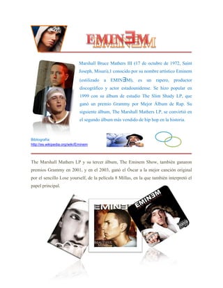 Marshall Bruce Mathers III (17 de octubre de 1972, Saint
Joseph, Misuri),1 conocido por su nombre artístico Eminem
(estilizado a EMINƎM), es un rapero, productor
discográfico y actor estadounidense. Se hizo popular en
1999 con su álbum de estudio The Slim Shady LP, que
ganó un premio Grammy por Mejor Álbum de Rap. Su
siguiente álbum, The Marshall Mathers LP, se convirtió en
el segundo álbum más vendido de hip hop en la historia.
Bibliografía:
http://es.wikipedia.org/wiki/Eminem
The Marshall Mathers LP y su tercer álbum, The Eminem Show, también ganaron
premios Grammy en 2001, y en el 2003, ganó el Óscar a la mejor canción original
por el sencillo Lose yourself, de la película 8 Millas, en la que también interpretó el
papel principal.
 