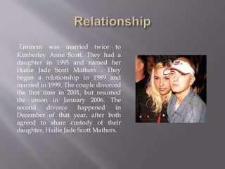 Eminem was married twice to
Kimberley Anne Scott. They had a
daughter in 1995 and named her
Hailie Jade Scott Mathers . They
began a relationship in 1989 and
married in 1999. The couple divorced
the first time in 2001, but resumed
the union in January 2006. The
second divorce happened in
December of that year, after both
agreed to share custody of their
daughter, Hailie Jade Scott Mathers.
 