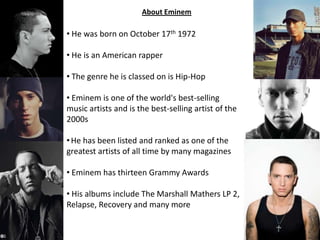 About Eminem
• He was born on October 17th 1972
• He is an American rapper
• The genre he is classed on is Hip-Hop
• Eminem is one of the world's best-selling
music artists and is the best-selling artist of the
2000s
•He has been listed and ranked as one of the
greatest artists of all time by many magazines
• Eminem has thirteen Grammy Awards
• His albums include The Marshall Mathers LP 2,
Relapse, Recovery and many more