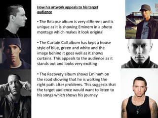 How his artwork appeals to his target
audience
• The Relapse album is very different and is
unique as it is showing Eminem in a photo
montage which makes it look original
• The Curtain Call album has kept a house
style of blue, green and white and the
image behind it goes well as it shows
curtains. This appeals to the audience as it
stands out and looks very exciting
• The Recovery album shows Eminem on
the road showing that he is walking the
right path after problems. This suggests that
the target audience would want to listen to
his songs which shows his journey