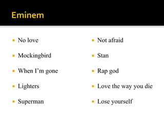  No love
Mockingbird
When I’m gone
Lighters
Superman
Not afraid
Stan
Rap god
Love the way you die
Lose yourself