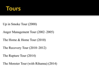 Up in Smoke Tour (2000)
Anger Management Tour (2002–2005)
The Home & Home Tour (2010)
The Recovery Tour (2010–2012)
The Rapture Tour (2014)
The Monster Tour (with Rihanna) (2014)