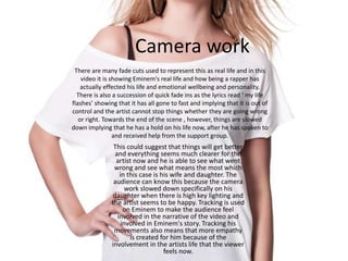 Camera work
This could suggest that things will get better
and everything seems much clearer for the
artist now and he is able to see what went
wrong and see what means the most which
in this case is his wife and daughter. The
audience can know this because the camera
work slowed down specifically on his
daughter when there is high key lighting and
the artist seems to be happy. Tracking is used
on Eminem to make the audience feel
involved in the narrative of the video and
involved in Eminem's story. Tracking his
movements also means that more empathy
is created for him because of the
involvement in the artists life that the viewer
feels now.
There are many fade cuts used to represent this as real life and in this
video it is showing Eminem's real life and how being a rapper has
actually effected his life and emotional wellbeing and personality.
There is also a succession of quick fade ins as the lyrics read ‘ my life
flashes’ showing that it has all gone to fast and implying that it is out of
control and the artist cannot stop things whether they are going wrong
or right. Towards the end of the scene , however, things are slowed
down implying that he has a hold on his life now, after he has spoken to
and received help from the support group.
 
