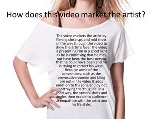 How does this video market the artist?
The video markets the artist by
filming close ups and mid shots
all the way through the video to
show the artist’s face. The video
is presenting him in a good light
as he is confessing that he may
not have been the best person
that he could have been and he
is trying to correct his ways.
Because some of the
conventions, such as the
provocative women and bling
are not in the video it adds
emotion to the song and by not
portraying the ‘thug life’ in a
good way, the camera shots and
angles then enable to audience
to empathise with the artist and
his life style.
 