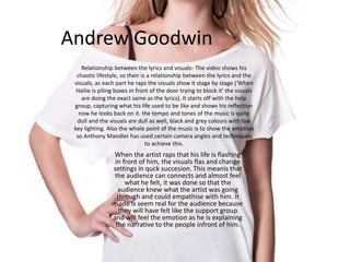 Andrew Goodwin
When the artist raps that his life is flashing
in front of him, the visuals flas and change
settings in quck succesion. This meanis that
the audience can connects and almost feel
what he felt, it was done so that the
audience knew what the artist was going
through and could empathise with him. It
made is seem real for the audience because
they will have felt like the support group
and will feel the emotion as he is explaining
the narrative to the people infront of him.
Relationship between the lyrics and visuals- The video shows his
chaotic lifestyle, so their is a relationship between the lyrics and the
visuals, as each part he raps the visuals show it stage by stage ('When
Hailie is piling boxes in front of the door trying to block it' the visuals
are doing the exact same as the lyrics). It starts off with the help
group, capturing what his life used to be like and shows his reflection
now he looks back on it. the tempo and tones of the music is quite
dull and the visuals are dull as well, black and grey colours with low
key lighting. Also the whole point of the music is to show the emotion
so Anthony Mandler has used certain camera angles and techniques
to achieve this.
 