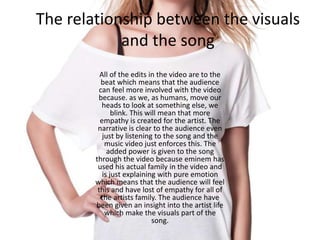 The relationship between the visuals
and the song
All of the edits in the video are to the
beat which means that the audience
can feel more involved with the video
because. as we, as humans, move our
heads to look at something else, we
blink. This will mean that more
empathy is created for the artist. The
narrative is clear to the audience even
just by listening to the song and the
music video just enforces this. The
added power is given to the song
through the video because eminem has
used his actual family in the video and
is just explaining with pure emotion
which means that the audience will feel
this and have lost of empathy for all of
the artists family. The audience have
been given an insight into the artist life
which make the visuals part of the
song.
 