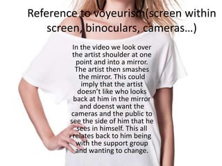 Reference to voyeurism(screen within
screen, binoculars, cameras…)
In the video we look over
the artist shoulder at one
point and into a mirror.
The artist then smashes
the mirror. This could
imply that the artist
doesn’t like who looks
back at him in the mirror
and doenst want the
cameras and the public to
see the side of him that he
sees in himself. This all
relates back to him being
with the support group
and wanting to change.
 