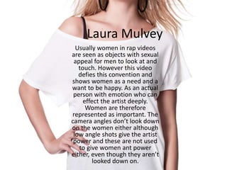 Laura Mulvey
Usually women in rap videos
are seen as objects with sexual
appeal for men to look at and
touch. However this video
defies this convention and
shows women as a need and a
want to be happy. As an actual
person with emotion who can
effect the artist deeply.
Women are therefore
represented as important. The
camera angles don’t look down
on the women either although
low angle shots give the artist
power and these are not used
to give women ant power
either, even though they aren’t
looked down on.
 
