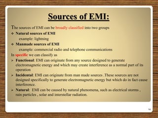 Sources of EMI:
The sources of EMI can be broadly classified into two groups
 Natural sources of EMI
example: lightning
 Manmade sources of EMI
example: commercial radio and telephone communications
In specific we can classify as
 Functional: EMI can originate from any source designed to generate
electromagnetic energy and which may create interference as a normal part of its
operation
 Incidental: EMI can originate from man made sources .These sources are not
designed specifically to generate electromagnetic energy but which do in fact cause
interference.
 Natural: EMI can be caused by natural phenomena, such as electrical storms ,
rain particles , solar and interstellar radiation.
14
 
