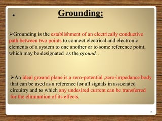 Grounding:
17
Grounding is the establishment of an electrically conductive
path between two points to connect electrical and electronic
elements of a system to one another or to some reference point,
which may be designated as the ground. .
An ideal ground plane is a zero-potential ,zero-impedance body
that can be used as a reference for all signals in associated
circuitry and to which any undesired current can be transferred
for the elimination of its effects.

 