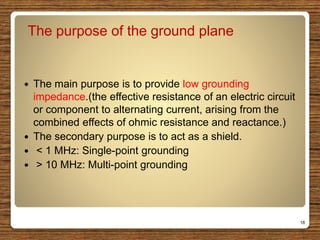 The purpose of the ground plane
 The main purpose is to provide low grounding
impedance.(the effective resistance of an electric circuit
or component to alternating current, arising from the
combined effects of ohmic resistance and reactance.)
 The secondary purpose is to act as a shield.
 < 1 MHz: Single-point grounding
 > 10 MHz: Multi-point grounding
18
 