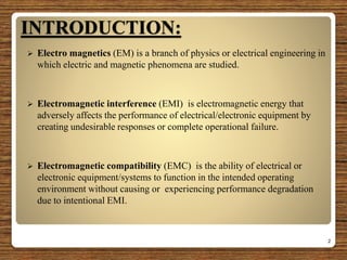 INTRODUCTION:
 Electro magnetics (EM) is a branch of physics or electrical engineering in
which electric and magnetic phenomena are studied.
 Electromagnetic interference (EMI) is electromagnetic energy that
adversely affects the performance of electrical/electronic equipment by
creating undesirable responses or complete operational failure.
 Electromagnetic compatibility (EMC) is the ability of electrical or
electronic equipment/systems to function in the intended operating
environment without causing or experiencing performance degradation
due to intentional EMI.
2
 