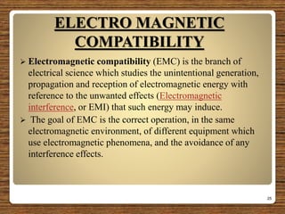 ELECTRO MAGNETIC
COMPATIBILITY
 Electromagnetic compatibility (EMC) is the branch of
electrical science which studies the unintentional generation,
propagation and reception of electromagnetic energy with
reference to the unwanted effects (Electromagnetic
interference, or EMI) that such energy may induce.
 The goal of EMC is the correct operation, in the same
electromagnetic environment, of different equipment which
use electromagnetic phenomena, and the avoidance of any
interference effects.
25
 
