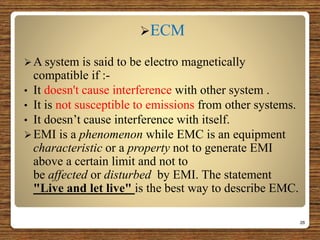 ECM
A system is said to be electro magnetically
compatible if :-
• It doesn't cause interference with other system .
• It is not susceptible to emissions from other systems.
• It doesn’t cause interference with itself.
EMI is a phenomenon while EMC is an equipment
characteristic or a property not to generate EMI
above a certain limit and not to
be affected or disturbed by EMI. The statement
"Live and let live" is the best way to describe EMC.
26
 
