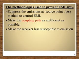 The methodologies used to prevent EMI are:-
Suppress the emissions at source point , best
method to control EMI.
Make the coupling path as inefficient as
possible.
Make the receiver less susceptible to emission.
27
 