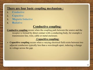 There are four basic coupling mechanism :
1. Conductive
2. Capacitive
3. Magnetic/Inductive
4. Radiative
Conductive coupling:
Conductive coupling occurs when the coupling path between the source and the
receptor is formed by direct contact with a conducting body, for example a
transmission line, wire, cable or metal enclosure.
. Capacitive coupling:
 Capacitive coupling occurs when a varying electrical field exists between two
adjacent conductors typically less than a wavelength apart, inducing a change
in voltage across the gap.
29
 