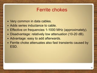 Ferrite chokes
 Very common in data cables.
 Adds series inductance to cable.
 Effective on frequencies 1-1000 MHz (approximately).
 Disadvantage: relatively low attenuation (10-20 dB).
 Advantage: easy to add afterwards.
 Ferrite choke attenuates also fast transients caused by
ESD.
34
 