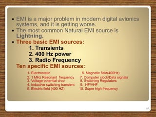  EMI is a major problem in modern digital avionics
systems, and it is getting worse.
 The most common Natural EMI source is
Lightning.
 Three basic EMI sources:
1. Transients
2. 400 Hz power
3. Radio Frequency
Ten specific EMI sources:
1. Electrostatic 6. Magnetic field(400Hz)
2. 1 MHz Resonant frequency 7. Computer clock/Data signals
3. Voltage potential drop 8. Switching Regulators
4. Inductive switching transient 9. HF/VHF
5. Electric field (400 HZ) 10. Super high frequency
37
 