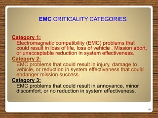 EMC CRITICALITY CATEGORIES
Category 1:
Electromagnetic compatibility (EMC) problems that
could result in loss of life, loss of vehicle , Mission abort,
or unacceptable reduction in system effectiveness.
Category 2:
EMC problems that could result in injury, damage to
vehicle, or reduction in system effectiveness that could
endanger mission success.
Category 3:
EMC problems that could result in annoyance, minor
discomfort, or no reduction in system effectiveness.
39
 