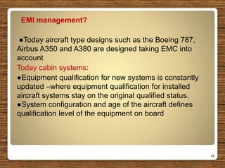 EMI management?
●Today aircraft type designs such as the Boeing 787,
Airbus A350 and A380 are designed taking EMC into
account
Today cabin systems:
●Equipment qualification for new systems is constantly
updated –where equipment qualification for installed
aircraft systems stay on the original qualified status.
●System configuration and age of the aircraft defines
qualification level of the equipment on board
42
 