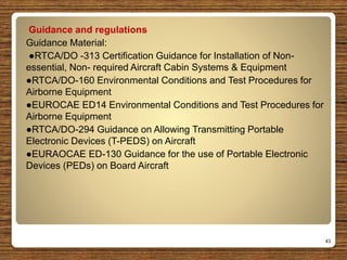 Guidance and regulations
Guidance Material:
●RTCA/DO -313 Certification Guidance for Installation of Non-
essential, Non- required Aircraft Cabin Systems & Equipment
●RTCA/DO-160 Environmental Conditions and Test Procedures for
Airborne Equipment
●EUROCAE ED14 Environmental Conditions and Test Procedures for
Airborne Equipment
●RTCA/DO-294 Guidance on Allowing Transmitting Portable
Electronic Devices (T-PEDS) on Aircraft
●EURAOCAE ED-130 Guidance for the use of Portable Electronic
Devices (PEDs) on Board Aircraft
43
 
