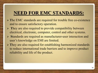 NEED FOR EMC STANDARDS:
 The EMC standards are required for trouble free co-existence
and to ensure satisfactory operation.
 They are also required to provide compatibility between
electrical, electronic, computer, control and other systems.
 Standards are required as manufacturer-user interaction and
user’s knowledge on EMI are limited.
 They are also required for establishing harmonized standards
to reduce international trade barriers and to improve product
reliability and life of the product.
44
 