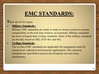 EMC STANDARDS:
These are of two types
 Military Standards :
Military EMC standards are made in order to ensure system-to-system
compatibility in the real time military environment. Military standards
are more stringent than civilian standards. Most of the military standards
are broadly based on MIL-STD 461 and 462.
 Civilian Standards:
The civilian EMC standards are applicable for equipments used for
commercial, industrial and domestic applications. The emission
standards are specified to protect the broadcast services from
interference..
45
 