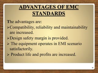 ADVANTAGES OF EMC
STANDARDS
The advantages are:
Compatibility, reliability and maintainability
are increased.
Design safety margin is provided.
 The equipment operates in EMI scenario
satisfactorily.
 Product life and profits are increased.
46
 