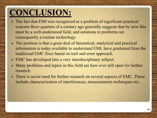 CONCLUSION:
 The fact that EMI was recognized as a problem of significant practical
concern three-quarters of a century ago generally suggests that by now this
must be a well-understood field, and solutions to problems are
consequently a routine technology.
 The position is that a great deal of theoretical, analytical and practical
information is today available to understand EMI, have graduated from the
traditional EMC fixes based on trail and error approach.
 EMC has developed into a very interdisciplinary subject.
 Many problems and topics in this field are how ever still open for further
research.
 There is aerial need for further research on several aspects of EMC .These
include characterization of interferences, measurements techniques etc...
48
 